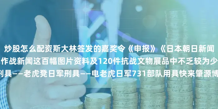 炒股怎么配资斯大林签发的嘉奖令《申报》《日本朝日新闻》等报纸刊发的东北义勇军作战新闻这百幅图片资料及120件抗战文物展品中不乏较为少见的珍贵历史资料日军刑具——老虎凳日军刑具——电老虎日军731部队用具快来肇源博物馆一同见证那段不朽的历史传承红色基因弘扬抗联精神来源：一部手机游大庆发布于：北京市