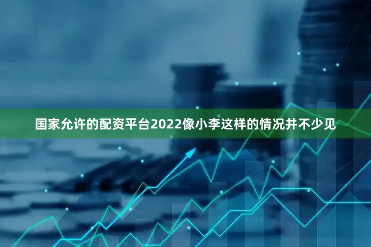 国家允许的配资平台2022像小李这样的情况并不少见