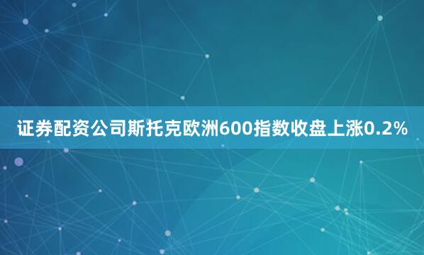 证券配资公司斯托克欧洲600指数收盘上涨0.2%
