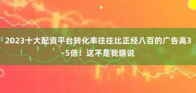 2023十大配资平台转化率往往比正经八百的广告高3-5倍！这不是我瞎说