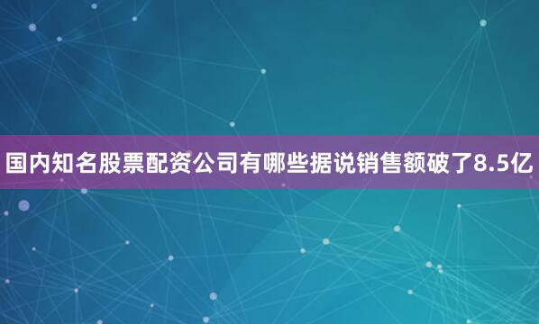 国内知名股票配资公司有哪些据说销售额破了8.5亿